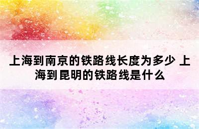 上海到南京的铁路线长度为多少 上海到昆明的铁路线是什么